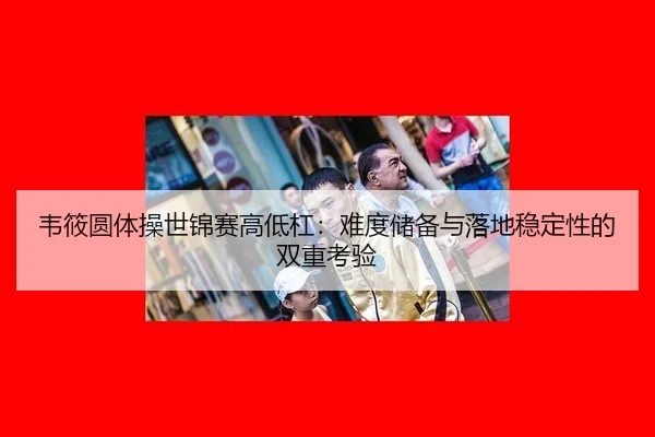 韦筱圆体操世锦赛高低杠：难度储备与落地稳定性的双重考验