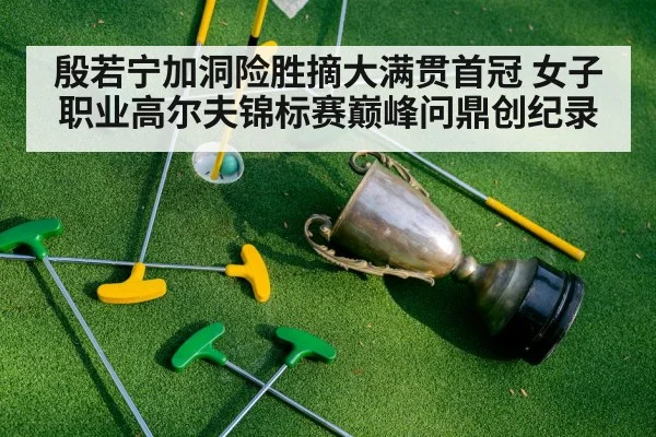 殷若宁加洞险胜摘大满贯首冠 女子职业高尔夫锦标赛巅峰问鼎创纪录
